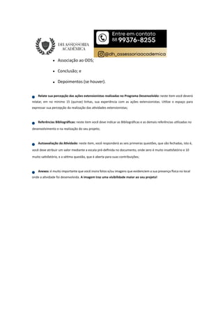 Associação ao ODS;
Conclusão; e
Depoimentos (se houver).
Relate sua percepção das ações extensionistas realizadas no Programa Desenvolvido: neste item você deverá
relatar, em no mínimo 15 (quinze) linhas, sua experiência com as ações extensionistas. U lize o espaço para
expressar sua percepção da realização das a vidades extensionistas;
Referências Bibliográﬁcas: neste item você deve indicar as Bibliográﬁcas e as demais referências u lizadas no
desenvolvimento e na realização do seu projeto;
Autoavaliação da A vidade: neste item, você responderá as seis primeiras questões, que são fechadas, isto é,
você deve atribuir um valor mediante a escala pré-deﬁnida no documento, onde zero é muito insa sfatório e 10
muito sa sfatório, e a sé ma questão, que é aberta para suas contribuições;
Anexos: é muito importante que você insira fotos e/ou imagens que evidenciem a sua presença sica no local
onde a a vidade foi desenvolvida. A imagem traz uma visibilidade maior ao seu projeto!
 