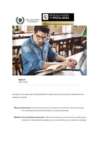 Figura 2
Fonte: Freepik
Para ajudar em sua organização, serão disponibilizados os seguintes documentos para apoio e organização das suas
a vidades de extensão:
Carta de Apresentação: esse documento serve para você comprovar seu vínculo com a IES ao fazer contato
com a ins tuição parceira onde pretende aplicar o seu projeto de extensão;
Relatório Final de A vidades Extensionistas: modelo de documento para escrita ﬁnal de seu relatório após a
realização das a vidades/ações planejadas junto ao local escolhido para a realização das a vidades
 