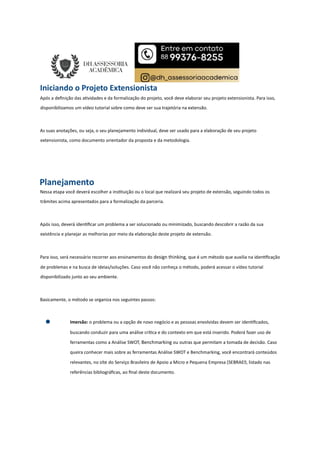 Iniciando o Projeto Extensionista
Após a deﬁnição das a vidades e da formalização do projeto, você deve elaborar seu projeto extensionista. Para isso,
disponibilizamos um vídeo tutorial sobre como deve ser sua trajetória na extensão.
As suas anotações, ou seja, o seu planejamento individual, deve ser usado para a elaboração de seu projeto
extensionista, como documento orientador da proposta e da metodologia.
Planejamento
Nessa etapa você deverá escolher a ins tuição ou o local que realizará seu projeto de extensão, seguindo todos os
trâmites acima apresentados para a formalização da parceria.
Após isso, deverá iden ﬁcar um problema a ser solucionado ou minimizado, buscando descobrir a razão da sua
existência e planejar as melhorias por meio da elaboração deste projeto de extensão.
Para isso, será necessário recorrer aos ensinamentos do design thinking, que é um método que auxilia na iden ﬁcação
de problemas e na busca de ideias/soluções. Caso você não conheça o método, poderá acessar o vídeo tutorial
disponibilizado junto ao seu ambiente.
Basicamente, o método se organiza nos seguintes passos:
Imersão: o problema ou a opção de novo negócio e as pessoas envolvidas devem ser iden ﬁcados,
buscando conduzir para uma análise crí ca e do contexto em que está inserido. Poderá fazer uso de
ferramentas como a Análise SWOT, Benchmarking ou outras que permitam a tomada de decisão. Caso
queira conhecer mais sobre as ferramentas Análise SWOT e Benchmarking, você encontrará conteúdos
relevantes, no site do Serviço Brasileiro de Apoio a Micro e Pequena Empresa (SEBRAE, listado nas
referências bibliográﬁcas, ao ﬁnal deste documento.
 
