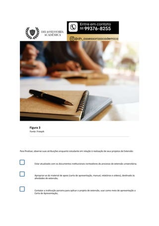 Figura 3
Fonte: Freepik
Para ﬁnalizar, observe suas atribuições enquanto estudante em relação à realização de seus projetos de Extensão:
Estar atualizado com os documentos ins tucionais norteadores do processo de extensão universitária;
Apropriar-se do material de apoio (carta de apresentação, manual, relatórios e vídeos), des nado às
a vidades de extensão;
Contatar a ins tuição parceira para aplicar o projeto de extensão, usar como meio de apresentação a
Carta de Apresentação;
 