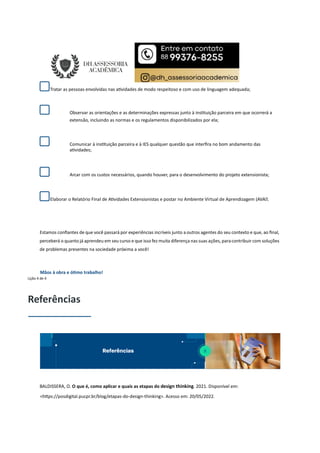 Tratar as pessoas envolvidas nas a vidades de modo respeitoso e com uso de linguagem adequada;
Observar as orientações e as determinações expressas junto à ins tuição parceira em que ocorrerá a
extensão, incluindo as normas e os regulamentos disponibilizados por ela;
Comunicar à ins tuição parceira e à IES qualquer questão que interﬁra no bom andamento das
a vidades;
Arcar com os custos necessários, quando houver, para o desenvolvimento do projeto extensionista;
Elaborar o Relatório Final de A vidades Extensionistas e postar no Ambiente Virtual de Aprendizagem (AVA.
Estamos conﬁantes de que você passará por experiências incríveis junto a outros agentes do seu contexto e que, ao ﬁnal,
perceberá o quanto já aprendeu em seu curso e que isso fez muita diferença nas suas ações, paracontribuir com soluções
de problemas presentes na sociedade próxima a você!
Mãos à obra e ó mo trabalho!
Lição 4 de 4
Referências
BALDISSERA, O. O que é, como aplicar e quais as etapas do design thinking. 2021. Disponível em:
<h ps://posdigital.pucpr.br/blog/etapas-do-design-thinking>. Acesso em: 20/05/2022.
 