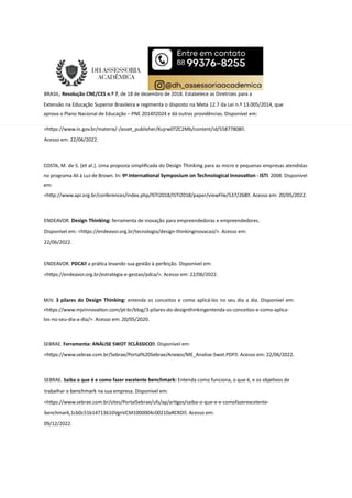 BRASIL, Resolução CNE/CES n.º 7, de 18 de dezembro de 2018. Estabelece as Diretrizes para a
Extensão na Educação Superior Brasileira e regimenta o disposto na Meta 12.7 da Lei n.º 13.005/2014, que
aprova o Plano Nacional de Educação – PNE 20142024 e dá outras providências. Disponível em:
<h ps://www.in.gov.br/materia/-/asset_publisher/Kujrw0TZC2Mb/content/id/55877808.
Acesso em: 22/06/2022.
COSTA, M. de S. [et al.]. Uma proposta simpliﬁcada do Design Thinking para as micro e pequenas empresas atendidas
no programa Ali à Luz de Brown. In: 9º Interna onal Symposium on Technological Innova on - ISTI. 2008. Disponível
em:
<h p://www.api.org.br/conferences/index.php/ISTI2018/ISTI2018/paper/viewFile/537/268. Acesso em: 20/05/2022.
ENDEAVOR. Design Thinking: ferramenta de inovação para empreendedoras e empreendedores.
Disponível em: <h ps://endeavor.org.br/tecnologia/design-thinkinginovacao/>. Acesso em:
22/06/2022.
ENDEAVOR. PDCA a prá ca levando sua gestão à perfeição. Disponível em:
<h ps://endeavor.org.br/estrategia-e-gestao/pdca/>. Acesso em: 22/06/2022.
MJV. 3 pilares do Design Thinking: entenda os conceitos e como aplicá-los no seu dia a dia. Disponível em:
<h ps://www.mjvinnova on.com/pt-br/blog/3-pilares-do-designthinkingentenda-os-conceitos-e-como-aplica-
los-no-seu-dia-a-dia/>. Acesso em: 20/05/2020.
SEBRAE. Ferramenta: ANÁLISE SWOT CLÁSSICO. Disponível em:
<h ps://www.sebrae.com.br/Sebrae/Portal%20Sebrae/Anexos/ME_Analise-Swot.PDF. Acesso em: 22/06/2022.
SEBRAE. Saiba o que é e como fazer excelente benchmark: Entenda como funciona, o que é, e os obje vos de
trabalhar o benchmark na sua empresa. Disponível em:
<h ps://www.sebrae.com.br/sites/PortalSebrae/ufs/ap/ar gos/saiba-o-que-e-e-comofazerexcelente-
benchmark,1cb0c51b14713610VgnVCM1000004c00210aRCRD. Acesso em:
09/12/2022.
 