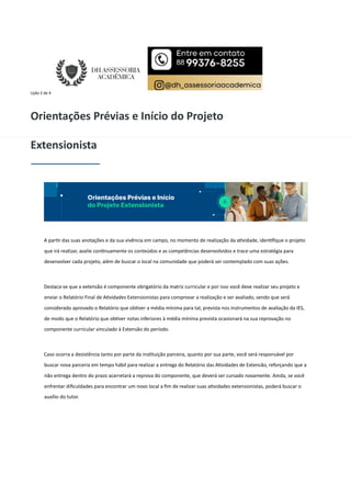 Lição 2 de 4
Orientações Prévias e Início do Projeto
Extensionista
A par r das suas anotações e da sua vivência em campo, no momento de realização da a vidade, iden ﬁque o projeto
que irá realizar, avalie con nuamente os conteúdos e as competências desenvolvidos e trace uma estratégia para
desenvolver cada projeto, além de buscar o local na comunidade que poderá ser contemplado com suas ações.
Destaca-se que a extensão é componente obrigatório da matriz curricular e por isso você deve realizar seu projeto e
enviar o Relatório Final de A vidades Extensionistas para comprovar a realização e ser avaliado, sendo que será
considerado aprovado o Relatório que ob ver a média mínima para tal, prevista nos instrumentos de avaliação da IES,
de modo que o Relatório que ob ver notas inferiores à média mínima prevista ocasionará na sua reprovação no
componente curricular vinculado à Extensão do período.
Caso ocorra a desistência tanto por parte da ins tuição parceira, quanto por sua parte, você será responsável por
buscar nova parceria em tempo hábil para realizar a entrega do Relatório das A vidades de Extensão, reforçando que a
não entrega dentro do prazo acarretará a reprova do componente, que deverá ser cursado novamente. Ainda, se você
enfrentar diﬁculdades para encontrar um novo local a ﬁm de realizar suas a vidades extensionistas, poderá buscar o
auxílio do tutor.
 