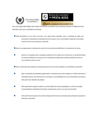 Para a boa organização didá ca dos Projetos de Extensão, acompanhe essas premissas previstas no Regulamento de
Extensão, sendo que as a vidades de extensão:
Estão distribuídas na sua matriz curricular, com carga horária especíﬁca, para a realização de ações que
promovam a interação das ins tuições de ensino superior com a comunidade, realizando a ar culação
con nua entre ensino, pesquisa e extensão;
Devem ser programadas e realizadas de acordo com as premissas predeﬁnidas no componente curricular;
Devem ser realizadas junto à sociedade, podendo ocorrer ações intra e extramuros, e são desenvolvidas
em horários deﬁnidos em conjunto com a ins tuição social/privada escolhida, podendo ocorrer em
turno dis nto ao do seu curso;
Você é responsável pela seleção da ins tuição parceira em que serão realizadas suas a vidades de extensão;
Após a realização das a vidades programadas, é importante que você entregue um relatório descri vo à
ins tuição parceira, para demonstrar sua atuação e as possibilidades de suas contribuições aos esforços
dela quanto aos obje vos do projeto;
Não representam qualquer espécie ou caracterização de vínculo emprega cio, ou de remuneração,
correspondendo à a vidade de formação complementar junto ao seu percurso forma vo;
A IES não fornecerá apoio com eventuais despesas ﬁnanceiras ocasionadas pela aplicação do projeto de
extensão universitária.
 