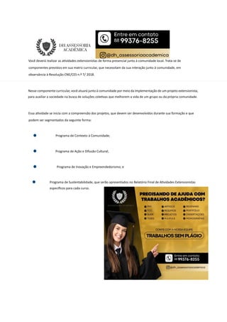 Você deverá realizar as a vidades extensionistas de forma presencial junto à comunidade local. Trata-se de
componentes previstos em sua matriz curricular, que necessitam da sua interação junto à comunidade, em
observância à Resolução CNE/CES n.º 7/ 2018.
Nesse componente curricular, você atuará junto à comunidade por meio da implementação de um projeto extensionista,
para auxiliar a sociedade na busca de soluções cole vas que melhorem a vida de um grupo ou da própria comunidade.
Essa a vidade se inicia com a compreensão dos projetos, que devem ser desenvolvidos durante sua formação e que
podem ser segmentados da seguinte forma:
Programa de Contexto à Comunidade;
Programa de Ação e Difusão Cultural;
Programa de Inovação e Empreendedorismo; e
Programa de Sustentabilidade, que serão apresentados no Relatório Final de A vidades Extensionistas
especíﬁcos para cada curso.
 