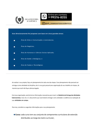 Ao realizar o seu projeto, faça um planejamento de cada uma das etapas. Esse planejamento não precisará ser
entregue como a vidade da disciplina; ele é o seu guia pessoal para organização do seu trabalho em etapas, de
maneira que você não ﬁque sobrecarregado.
Com essa organização, você já terá as informações necessárias para inserir no Relatório de Entrega das A vidades
Extensionistas. Esse sim, é o documento que você deverá entregar como a vidade e evidência da realização de
suas a vidades em campo.
Para isso, considere as seguintes informações para o seu planejamento:
Curso: cada curso tem seu conjunto de componentes curriculares de extensão
distribuídos ao longo da matriz curricular;
 