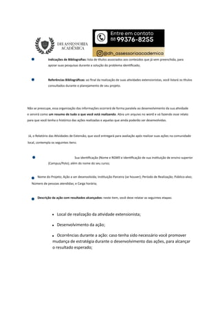 Indicações de Bibliograﬁas: lista de tulos associados aos conteúdos que já vem preenchida, para
apoiar suas pesquisas durante a solução do problema iden ﬁcado;
Referências Bibliográﬁcas: ao ﬁnal da realização de suas a vidades extensionistas, você listará os tulos
consultados durante o planejamento de seu projeto.
Não se preocupe, essa organização das informações ocorrerá de forma paralela ao desenvolvimento da sua a vidade
e servirá como um resumo de tudo o que você está realizando. Abra um arquivo no word e vá fazendo esse relato
para que você tenha o histórico das ações realizadas e aquelas que ainda poderão ser desenvolvidas.
Já, o Relatório das A vidades de Extensão, que você entregará para avaliação após realizar suas ações na comunidade
local, contempla os seguintes itens:
Sua iden ﬁcação (Nome e RGM e iden ﬁcação de sua ins tuição de ensino superior
(Campus/Polo); além do nome do seu curso;
Nome do Projeto; Ação a ser desenvolvida; Ins tuição Parceira (se houver); Período de Realização; Público-alvo;
Número de pessoas atendidas; e Carga horária;
Descrição da ação com resultados alcançados: neste item, você deve relatar as seguintes etapas:
Local de realização da a vidade extensionista;
Desenvolvimento da ação;
Ocorrências durante a ação: caso tenha sido necessário você promover
mudança de estratégia durante o desenvolvimento das ações, para alcançar
o resultado esperado;
 