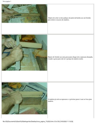 Nova pagina 1




                                                                    Depois de colar os dois pedaços da parte da bainha uso um formão
                                                                   para retirar o excesso de madeira .




                                                                   Depois do formão uso uma grosa para chegar até a espessura desejada,
                                                                   é usado a grosa para não ter o perigo da madeira rachar.




                                                                   A madeira já está na espessura e o próximo passo é usar as lixas para
                                                                   madeira.




file:///D|/Documents%20and%20Settings/ntsc/Desktop/nova_pagina_1%2023.htm (10 of 20) [14/5/2003 11:19:29]
 