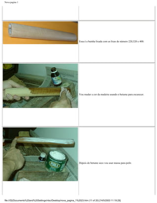 Nova pagina 1




                                                                   Essa é a bainha lixada com as lixas de número 220,320 e 400.




                                                                   Vou mudar a cor da madeira usando o betume para escurecer.




                                                                   Depois do betume seco vou usar massa para polir.




file:///D|/Documents%20and%20Settings/ntsc/Desktop/nova_pagina_1%2023.htm (11 of 20) [14/5/2003 11:19:29]
 
