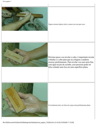 Nova pagina 1




                                                                   Alguns minutos depois retiro a massa com um pano seco.




                                                                   Próximo passo vou nivelar o cabo, é importante nivelar
                                                                   a bainha e o cabo para que na colagem a madeira
                                                                   encaixe perfeitamente. Para nivelar vou usar areia fina
                                                                   com água na pia da cozinha ,esse processo pode ser
                                                                   feito colando uma lixa em uma superfície plana.




                                                                   O nivelamento deve ser feito até a peça estar perfeitamente plana.




file:///D|/Documents%20and%20Settings/ntsc/Desktop/nova_pagina_1%2023.htm (12 of 20) [14/5/2003 11:19:29]
 