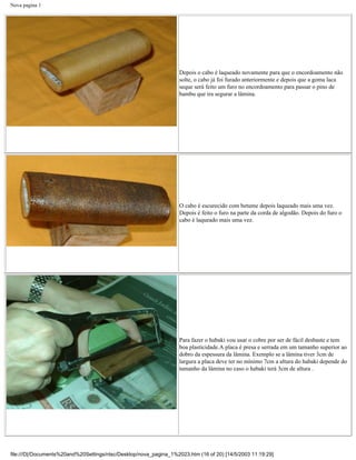 Nova pagina 1




                                                                   Depois o cabo é laqueado novamente para que o encordoamento não
                                                                   solte, o cabo já foi furado anteriormente e depois que a goma laca
                                                                   seque será feito um furo no encordoamento para passar o pino de
                                                                   bambu que ira segurar a lâmina.




                                                                   O cabo é escurecido com betume depois laqueado mais uma vez.
                                                                   Depois é feito o furo na parte da corda de algodão. Depois do furo o
                                                                   cabo é laqueado mais uma vez.




                                                                   Para fazer o habaki vou usar o cobre por ser de fácil desbaste e tem
                                                                   boa plasticidade.A placa é presa e serrada em um tamanho superior ao
                                                                   dobro da espessura da lâmina. Exemplo se a lâmina tiver 3cm de
                                                                   largura a placa deve ter no mínimo 7cm a altura do habaki depende do
                                                                   tamanho da lâmina no caso o habaki terá 3cm de altura .




file:///D|/Documents%20and%20Settings/ntsc/Desktop/nova_pagina_1%2023.htm (16 of 20) [14/5/2003 11:19:29]
 