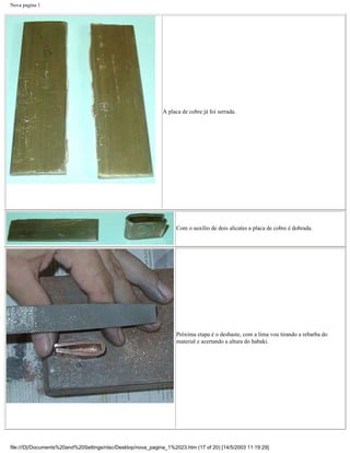 Nova pagina 1




                                                             A placa de cobre já foi serrada.




                                                                   Com o auxílio de dois alicates a placa de cobre é dobrada.




                                                                   Próxima etapa é o desbaste, com a lima vou tirando a rebarba do
                                                                   material e acertando a altura do habaki.




file:///D|/Documents%20and%20Settings/ntsc/Desktop/nova_pagina_1%2023.htm (17 of 20) [14/5/2003 11:19:29]
 