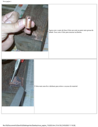 Nova pagina 1




                                                                   Agora com o canto da lima é feito um corte na parte mais grossa do
                                                                   habaki. Esse corte é feito para encaixar na lâmina.




                                             É feito mais uma fez o desbaste para retirar o excesso de material.




file:///D|/Documents%20and%20Settings/ntsc/Desktop/nova_pagina_1%2023.htm (19 of 20) [14/5/2003 11:19:29]
 