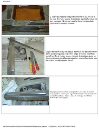 Nova pagina 1




                                                                   O caibro de madeira será posto em cima da pia. Usarei a
                                                                   pia para diminuir a sujeira do desbaste e pela altura que ela
                                                                   tem - cerca de 1,2metros, trabalhando em uma posição
                                                                   confortável o cansaço é menor.




                                                              Depois de tirar toda a parte escura da lima e não deixar nenhum
                                                              dente o próximo passo será definir o tipo de lâmina a ser feita.
                                                              Uma lima não dá muitas opções no caso do desbaste, pode se
                                                              fazer uma adaga, uma faca para sashimi ou uma faca tanto, vou
                                                              escolher o modelo japonês (tanto).




                                                                   Na etapa seguinte vou fixar quatro parafusos no caibro de madeira.
                                                                   Esses parafusos servirão para segurar a lâmina em várias posições. No
                                                                   caso da foto ao lado a lâmina é presa de forma que possibilita o
                                                                   desbaste dos cantos da lima




file:///D|/Documents%20and%20Settings/ntsc/Desktop/nova_pagina_1%2023.htm (2 of 20) [14/5/2003 11:19:29]
 