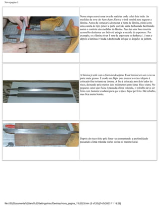 Nova pagina 1




                                                                   Nessa etapa usarei uma tora de madeira onde colei dois imãs. As
                                                                   medidas da tora são 9cmx9cmx30cm e o imã servirá para segurar a
                                                                   lâmina. Antes de começar a desbastar a parte da lâmina, pintei com
                                                                   uma caneta do tipo pincel a parte que não seria desbastada facilitando
                                                                   assim o controle das medidas da lâmina. Para ter uma boa simetria
                                                                   aconselho desbastar um lado até atingir a metade da espessura. Por
                                                                   exemplo, se a lâmina tiver 3 mm de espessura se desbasta 1.5 mm e
                                                                   depois a lâmina é virada e desbastada até que os ângulos se juntem.




                                                                   A lâmina já está com o formato desejado. Essa lâmina terá um veio na
                                                                   parte mais grossa. É usado um lápis para marcar o veio e depois é
                                                                   colocado fita isolante na lâmina. A fita é colocada nos dois lados do
                                                                   risco, deixando pelo menos dois milímetros entre uma fita e outra. No
                                                                   pequeno canal que ficou é passada a lima redonda, o trabalho deve ser
                                                                   feito com bastante cuidado para que o risco fique perfeito. Dá trabalho,
                                                                   mas fica muito bonito.




                                                                   Depois do risco feito pela lima vou aumentando a profundidade
                                                                   passando a lima redonda várias vezes no mesmo local.




file:///D|/Documents%20and%20Settings/ntsc/Desktop/nova_pagina_1%2023.htm (3 of 20) [14/5/2003 11:19:29]
 