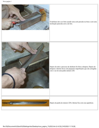 Nova pagina 1




                                                                   O desbaste deve ser feito usando uma certa pressão na lima e com uma
                                                                   inclinação parecida com a da foto.




                                                                   Depois de todo o processo de desbaste foi feito a têmpera. Depois da
                                                                   têmpera a lâmina ficou com pequenas imperfeições que são corrigidas
                                                                   com o uso de uma pedra número 220.




                                                                   Depois da pedra de número 220 a lâmina fica com essa aparência.




file:///D|/Documents%20and%20Settings/ntsc/Desktop/nova_pagina_1%2023.htm (4 of 20) [14/5/2003 11:19:29]
 