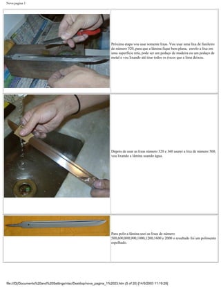 Nova pagina 1




                                                                   Próxima etapa vou usar somente lixas. Vou usar uma lixa de funileiro
                                                                   de número 320, para que a lâmina fique bem plana, enrolo a lixa em
                                                                   uma superfície reta, pode ser um pedaço de madeira ou um pedaço de
                                                                   metal e vou lixando até tirar todos os riscos que a lima deixou.




                                                                   Depois de usar as lixas número 320 e 360 usarei a lixa de número 500,
                                                                   vou lixando a lâmina usando água.




                                                                   Para polir a lâmina usei as lixas de número
                                                                   500,600,800,900,1000,1200,1600 e 2000 o resultado foi um polimento
                                                                   espelhado.




file:///D|/Documents%20and%20Settings/ntsc/Desktop/nova_pagina_1%2023.htm (5 of 20) [14/5/2003 11:19:29]
 
