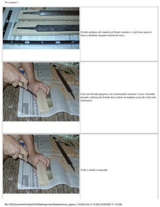 Nova pagina 1




                                                                   Os dois pedaços de madeira já foram riscados e o próximo passo é
                                                                   fazer o desbaste da parte interna do risco.




                                                                   Com um formão pequeno vou contornando somente o risco. Fazendo
                                                                   pressão a lâmina do formão deve entrar na madeira cerca de 1mm (um
                                                                   milímetro).




                                                                   Todo o molde é marcado.




file:///D|/Documents%20and%20Settings/ntsc/Desktop/nova_pagina_1%2023.htm (7 of 20) [14/5/2003 11:19:29]
 
