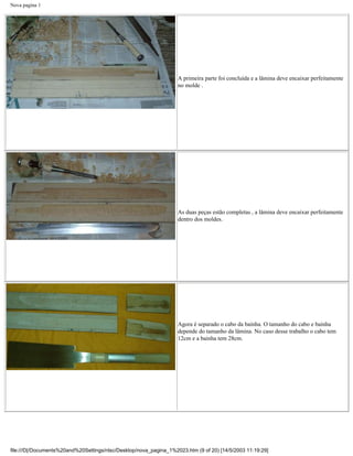 Nova pagina 1




                                                                   A primeira parte foi concluída e a lâmina deve encaixar perfeitamente
                                                                   no molde .




                                                                   As duas peças estão completas , a lâmina deve encaixar perfeitamente
                                                                   dentro dos moldes.




                                                                   Agora é separado o cabo da bainha. O tamanho do cabo e bainha
                                                                   depende do tamanho da lâmina. No caso desse trabalho o cabo tem
                                                                   12cm e a bainha tem 28cm.




file:///D|/Documents%20and%20Settings/ntsc/Desktop/nova_pagina_1%2023.htm (9 of 20) [14/5/2003 11:19:29]
 