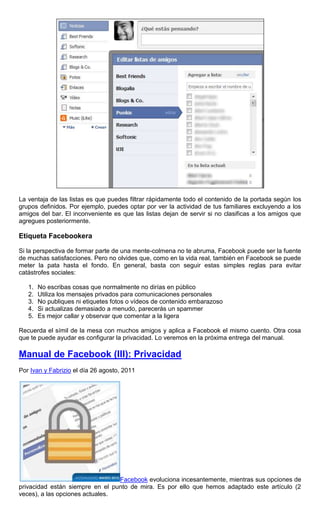La ventaja de las listas es que puedes filtrar rápidamente todo el contenido de la portada según los
grupos definidos. Por ejemplo, puedes optar por ver la actividad de tus familiares excluyendo a los
amigos del bar. El inconveniente es que las listas dejan de servir si no clasificas a los amigos que
agregues posteriormente.
Etiqueta Facebookera
Si la perspectiva de formar parte de una mente-colmena no te abruma, Facebook puede ser la fuente
de muchas satisfacciones. Pero no olvides que, como en la vida real, también en Facebook se puede
meter la pata hasta el fondo. En general, basta con seguir estas simples reglas para evitar
catástrofes sociales:
1. No escribas cosas que normalmente no dirías en público
2. Utiliza los mensajes privados para comunicaciones personales
3. No publiques ni etiquetes fotos o vídeos de contenido embarazoso
4. Si actualizas demasiado a menudo, parecerás un spammer
5. Es mejor callar y observar que comentar a la ligera
Recuerda el símil de la mesa con muchos amigos y aplica a Facebook el mismo cuento. Otra cosa
que te puede ayudar es configurar la privacidad. Lo veremos en la próxima entrega del manual.
Manual de Facebook (III): Privacidad
Por Ivan y Fabrizio el día 26 agosto, 2011
Facebook evoluciona incesantemente, mientras sus opciones de
privacidad están siempre en el punto de mira. Es por ello que hemos adaptado este artículo (2
veces), a las opciones actuales.
 