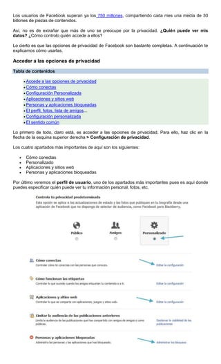 Los usuarios de Facebook superan ya los 750 millones, compartiendo cada mes una media de 30
billones de piezas de contenidos.
Así, no es de extrañar que más de uno se preocupe por la privacidad. ¿Quién puede ver mis
datos? ¿Cómo controlo quién accede a ellos?
Lo cierto es que las opciones de privacidad de Facebook son bastante completas. A continuación te
explicamos cómo usarlas.
Acceder a las opciones de privacidad
Tabla de contenidos
Accede a las opciones de privacidad
Cómo conectas
Configuración Personalizada
Aplicaciones y sitios web
Personas y aplicaciones bloqueadas
El perfil, fotos, lista de amigos...
Configuración personalizada
El sentido común
Lo primero de todo, claro está, es acceder a las opciones de privacidad. Para ello, haz clic en la
flecha de la esquina superior derecha > Configuración de privacidad.
Los cuatro apartados más importantes de aquí son los siguientes:
Cómo conectas
Personalizado
Aplicaciones y sitios web
Personas y aplicaciones bloqueadas
Por último veremos el perfil de usuario, uno de los apartados más importantes pues es aquí donde
puedes especificar quién puede ver tu información personal, fotos, etc.
 