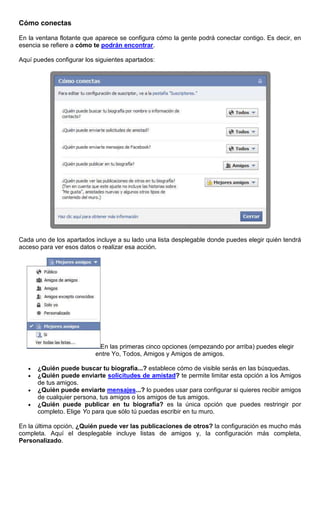Cómo conectas
En la ventana flotante que aparece se configura cómo la gente podrá conectar contigo. Es decir, en
esencia se refiere a cómo te podrán encontrar.
Aquí puedes configurar los siguientes apartados:
Cada uno de los apartados incluye a su lado una lista desplegable donde puedes elegir quién tendrá
acceso para ver esos datos o realizar esa acción.
En las primeras cinco opciones (empezando por arriba) puedes elegir
entre Yo, Todos, Amigos y Amigos de amigos.
¿Quién puede buscar tu biografía...? establece cómo de visible serás en las búsquedas.
¿Quién puede enviarte solicitudes de amistad? te permite limitar esta opción a los Amigos
de tus amigos.
¿Quién puede enviarte mensajes...? lo puedes usar para configurar si quieres recibir amigos
de cualquier persona, tus amigos o los amigos de tus amigos.
¿Quién puede publicar en tu biografía? es la única opción que puedes restringir por
completo. Elige Yo para que sólo tú puedas escribir en tu muro.
En la última opción, ¿Quién puede ver las publicaciones de otros? la configuración es mucho más
completa. Aquí el desplegable incluye listas de amigos y, la configuración más completa,
Personalizado.
 