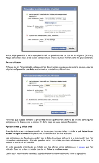 Arriba, elige personas o listas que podrán ver las publicaciones de otro en tu biografía (o muro).
Abajo, personas o listas a las cuales se les ocultará (incluso aunque formen parte del grupo anterior).
Personalizado
Al hacer clic en Personalizado en las opciones de privacidad, una pequeña ventana se abre. Aquí se
elige la configuración por defecto al actualizar tu estado o publicar fotos.
Recuerda que puedes controlar la privacidad de cada publicación a la hora de crearla, pero algunas
aplicaciones no disponen de la opción. En dicho caso, se usará esta configuración.
Aplicaciones y sitios web
Además de tener en cuenta qué podrán ver tus amigos, también debes controlar a qué datos tienen
acceso las aplicaciones de la plataforma. Lo encontrarás en este apartado.
Las aplicaciones de Facebook pueden leer tu lista de amigos, así como a la información que has
compartido públicamente. Además, puedes haber concedido permisos adicionales a la hora de
instalar la aplicación en cuestión.
En este apartado encontrarás un listado con las últimas cinco aplicaciones y juegos que has
utilizado. Para ver la lista completa, haz clic en Editar la configuración.
Desde aquí, haciendo clic en el lápiz podrás obtener un informe completo sobre la aplicación.
 