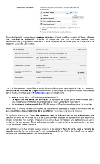 Desde la siguiente ventana puedes revocar permisos, si fuera posible o, en caso contrario, eliminar
por completo la aplicación. Además, si sospechas que una aplicación pudiera estar
extralimitándose y fisgoneando más de la cuenta, dispones de un enlace para ver a qué datos ha
accedido, y cuándo: Ver detalles.
Los dos desplegables disponibles te serán de gran utilidad para evitar notificaciones no deseadas.
Privacidad de actividad de la aplicación controla quién puede ver las publicaciones relacionadas
con la misma, mientras que en Notificaciones puedes elegir entre:
Nunca: No recibirás notificaciones de esta aplicación.
La aplicación me envía una solicitud: La aplicación te puede enviar notificaciones por sí
sola. Desgraciadamente los desarrolladores lo suelen utilizar para hacer spam.
Un amigo me envía una solicitud: Recibirás una notificación cuando proceda de un amigo.
Ahora bien, si tu odio por las aplicaciones es sobrenatural, entonces lo mejor es que hagas clic en
Desactivar todas las aplicaciones de la plataforma. Recuerda: es o todas o ninguna.
El siguiente apartado es Cómo las personas usan tu información en las aplicaciones que
utilizan. Se trata de los datos de ti a los cuales pueden acceder las aplicaciones que tengan tus
amigos instaladas. Por ejemplo, imagina que un amigo tuyo ha instalado una aplicación para ver el
horóscopo de sus amigos. Dicha aplicación necesita conocer tu fecha de nacimiento, y es aquí
donde estableces dichos permisos.
Las aplicaciones de tus amigos pueden acceder a tu nombre, foto de perfil, sexo y número de
usuario, además de toda la información que compartas de forma pública. La única forma de evitarlo
es desactivar todas las aplicaciones de la plataforma.
 