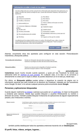 Además, encontrarás otros dos apartados para configurar en esta sección: Personalización
instantánea y Búsqueda pública.
La personalización
instantánea causó mucho revuelo cuando apareció, y quizá por eso Facebook ha tenido que
esforzarse tanto en clarificar en qué consiste. En cualquier caso, si la idea no te convence o
directamente no crees que lo vayas a utilizar, la puedes desactivar (si no lo está ya), desde aquí.
Por último, en Búsqueda pública puedes activar o desactivar la creación de página con tu
información personal que será incluida en el directorio de Facebook, indexado por los buscadores
como Google. Es decir, si lo activas cualquier persona podrá encontrarte desde Google.
Personas y aplicaciones bloqueadas
Cuando alguien realmente te molesta o piensas que puede ser un perfil falso, lo mejor es bloquearlo
y olvidarse para siempre. Desde aquí puedes bloquear a usuarios introduciendo su nombre o
dirección de correo. También puedes bloquear invitaciones de aplicaciones de alguien especialmente
pesado y las invitaciones a eventos.
De igual modo,
también podrás desbloquear todos los apartados anteriores haciendo clic en Desbloquear.
El perfil, fotos, vídeos, amigos, lugares...
 