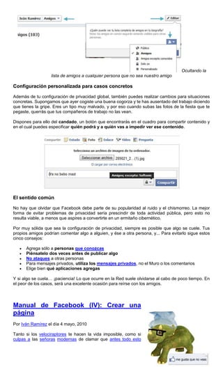 Ocultando la
lista de amigos a cualquier persona que no sea nuestro amigo
Configuración personalizada para casos concretos
Además de tu configuración de privacidad global, también puedes realizar cambios para situaciones
concretas. Supongamos que ayer cogiste una buena cogorza y te has ausentado del trabajo diciendo
que tienes la gripe. Eres un tipo muy malvado, y por eso cuando subas las fotos de la fiesta que te
pegaste, querrás que tus compañeros de trabajo no las vean.
Dispones para ello del candado, un botón que encontrarás en el cuadro para compartir contenido y
en el cual puedes especificar quién podrá y a quién vas a impedir ver ese contenido.
El sentido común
No hay que olvidar que Facebook debe parte de su popularidad al ruido y el chismorreo. La mejor
forma de evitar problemas de privacidad sería prescindir de toda actividad pública, pero esto no
resulta viable, a menos que aspires a convertirte en un ermitaño cibernético.
Por muy sólida que sea la configuración de privacidad, siempre es posible que algo se cuele. Tus
propios amigos podrían comentar algo a alguien, y ése a otra persona, y... Para evitarlo sigue estos
cinco consejos:
Agrega sólo a personas que conozcas
Piénsatelo dos veces antes de publicar algo
No ataques a otras personas
Para mensajes privados, utiliza los mensajes privados, no el Muro o los comentarios
Elige bien qué aplicaciones agregas
Y si algo se cuela… ¡paciencia! Lo que ocurre en la Red suele olvidarse al cabo de poco tiempo. En
el peor de los casos, será una excelente ocasión para reírse con los amigos.
Manual de Facebook (IV): Crear una
página
Por Iván Ramírez el día 4 mayo, 2010
Tanto si los velociraptores te hacen la vida imposible, como si
culpas a las señoras modernas de clamar que antes todo esto
 