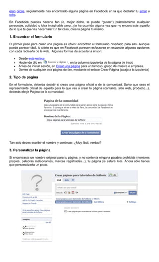 eran orcos, seguramente has encontrado alguna página en Facebook en la que declarar tu amor u
odio.
En Facebook puedes hacerte fan (o, mejor dicho, te puede "gustar") prácticamente cualquier
personaje, actividad o idea imaginable pero, ¿te ha ocurrido alguna vez que no encontraste aquello
de lo que te querías hacer fan? En tal caso, crea la página tú mismo.
1. Encontrar el formulario
El primer paso para crear una página es obvio: encontrar el formulario diseñado para ello. Aunque
puede parecer fácil, lo cierto es que en Facebook parecen esforzarse en esconder algunas opciones
con cada rediseño de la web. Algunas formas de acceder a él son:
Desde este enlace
Haciendo clic en , en la columna izquierda de la página de inicio
Antes de iniciar sesión, en Crear una página para un famoso, grupo de música o empresa.
Dentro de cualquier otra página de fan, mediante el enlace Crear Página (abajo a la izquierda)
2. Tipo de página
En el formulario, deberás decidir si creas una página oficial o de la comunidad. Salvo que seas el
representante oficial de aquello para lo que vas a crear la página (cantante, sitio web, producto...),
deberás elegir Página de la comunidad.
Tan sólo debes escribir el nombre y continuar. ¿Muy fácil, verdad?
3. Personalizar la página
Si encontraste un nombre original para tu página, y no contenía ninguna palabra prohibida (nombres
propios, palabras malsonantes, marcas registradas...), tu página ya estará lista. Ahora sólo tienes
que personalizarla un poco.
 