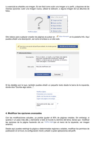 Lo esencial es añadirle una imagen. Es tan fácil como subir una imagen a tu perfil, y dispones de las
mismas opciones: subir una imagen nueva, utilizar la webcam, o alguna imagen de tus álbumes de
fotos.
Otro básico para cualquier creador de páginas es pulsar en en la pestaña Info. Aquí
puedes añadir una descripción, así como el enlace a un sitio web.
Si los detalles son lo tuyo, también puedes añadir un pequeño texto desde la barra de la izquierda,
donde dice "Escribe algo sobre...".
4. Modificar las opciones avanzadas
Con las modificaciones actuales, ya podrás igualar al 90% de páginas creadas. Sin embargo, si
quieres ir un paso más allá, y demostrar a todo el mundo tu dominio del tema, tienes que modificar
las opciones de la página haciendo clic en (en el menú de la izquierda, ver imagen
anterior)
Desde aquí puedes restringir la página a determinadas regiones o edades, modificar los permisos de
publicación en el muro, la configuración móvil y añadir o quitar aplicaciones del perfil.
 