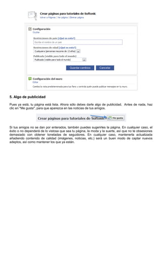 5. Algo de publicidad
Pues ya está, tu página está lista. Ahora sólo debes darle algo de publicidad. Antes de nada, haz
clic en "Me gusta", para que aparezca en las noticias de tus amigos.
Si tus amigos no se dan por enterados, también puedes sugerirles la página. En cualquier caso, el
éxito o no dependerá de lo vistosa que sea tu página, la moda y la suerte, así que no te obsesiones
demasiado con obtener toneladas de seguidores. En cualquier caso, mantenerla actualizada
añadiendo contenido de calidad (imágenes, noticias, etc.) será un buen modo de captar nuevos
adeptos, así como mantener los que ya están.
 