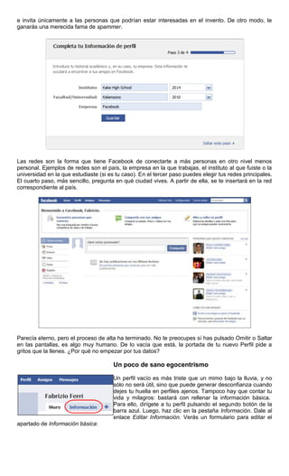 e invita únicamente a las personas que podrían estar interesadas en el invento. De otro modo, te
ganarás una merecida fama de spammer.
Las redes son la forma que tiene Facebook de conectarte a más personas en otro nivel menos
personal. Ejemplos de redes son el país, la empresa en la que trabajas, el instituto al que fuiste o la
universidad en la que estudiaste (si es tu caso). En el tercer paso puedes elegir tus redes principales.
El cuarto paso, más sencillo, pregunta en qué ciudad vives. A partir de ella, se te insertará en la red
correspondiente al país.
Parecía eterno, pero el proceso de alta ha terminado. No te preocupes si has pulsado Omitir o Saltar
en las pantallas, es algo muy humano. De lo vacía que está, la portada de tu nuevo Perfil pide a
gritos que la llenes. ¿Por qué no empezar por tus datos?
Un poco de sano egocentrismo
Un perfil vacío es más triste que un mimo bajo la lluvia, y no
sólo no será útil, sino que puede generar desconfianza cuando
dejes tu huella en perfiles ajenos. Tampoco hay que contar tu
vida y milagros: bastará con rellenar la información básica.
Para ello, dirígete a tu perfil pulsando el segundo botón de la
barra azul. Luego, haz clic en la pestaña Información. Dale al
enlace Editar Información. Verás un formulario para editar el
apartado de Información básica:
 