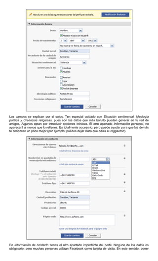 Los campos se explican por sí solos. Ten especial cuidado con Situación sentimental, Ideología
política y Creencias religiosas, pues son los datos que más barullo pueden generar en tu red de
amigos. Algunos optan por introducir opciones irónicas. El otro apartado Información personal, no
aparecerá a menos que lo rellenes. Es totalmente accesorio, pero puede ayudar para que los demás
te conozcan un poco mejor (por ejemplo, puedes dejar claro que odias el reggaeton).
En Información de contacto tienes el otro apartado importante del perfil. Ninguno de los datos es
obligatorio, pero muchas personas utilizan Facebook como tarjeta de visita. En este sentido, poner
 