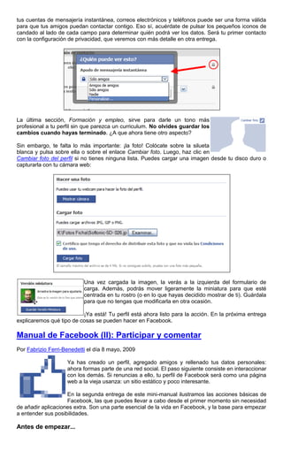 tus cuentas de mensajería instantánea, correos electrónicos y teléfonos puede ser una forma válida
para que tus amigos puedan contactar contigo. Eso sí, acuérdate de pulsar los pequeños iconos de
candado al lado de cada campo para determinar quién podrá ver los datos. Será tu primer contacto
con la configuración de privacidad, que veremos con más detalle en otra entrega.
La última sección, Formación y empleo, sirve para darle un tono más
profesional a tu perfil sin que parezca un curriculum. No olvides guardar los
cambios cuando hayas terminado. ¿A que ahora tiene otro aspecto?
Sin embargo, te falta lo más importante: ¡la foto! Colócate sobre la silueta
blanca y pulsa sobre ella o sobre el enlace Cambiar foto. Luego, haz clic en
Cambiar foto del perfil si no tienes ninguna lista. Puedes cargar una imagen desde tu disco duro o
capturarla con tu cámara web:
Una vez cargada la imagen, la verás a la izquierda del formulario de
carga. Además, podrás mover ligeramente la miniatura para que esté
centrada en tu rostro (o en lo que hayas decidido mostrar de ti). Guárdala
para que no tengas que modificarla en otra ocasión.
¡Ya está! Tu perfil está ahora listo para la acción. En la próxima entrega
explicaremos qué tipo de cosas se pueden hacer en Facebook.
Manual de Facebook (II): Participar y comentar
Por Fabrizio Ferri-Benedetti el día 8 mayo, 2009
Ya has creado un perfil, agregado amigos y rellenado tus datos personales:
ahora formas parte de una red social. El paso siguiente consiste en interaccionar
con los demás. Si renuncias a ello, tu perfil de Facebook será como una página
web a la vieja usanza: un sitio estático y poco interesante.
En la segunda entrega de este mini-manual ilustramos las acciones básicas de
Facebook, las que puedes llevar a cabo desde el primer momento sin necesidad
de añadir aplicaciones extra. Son una parte esencial de la vida en Facebook, y la base para empezar
a entender sus posibilidades.
Antes de empezar...
 