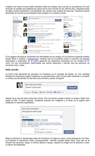 Imagina una mesa a la que estén sentados todos tus amigos, sea cual sea su procedencia. En esa
situación es posible que hablaras de cosas que te han ocurrido en los últimos días, enseñaras fotos
de algún evento importante o compartieras una canción que acabas de escuchar. Facebook intenta
desarrollar el símil de la conversación entre amigos en un entorno virtual.
En la página principal se concentran las actividades de tus amigos. En la columna izquierda puedes
activar filtros o acceder a aplicaciones, mientras que en la derecha verás un resumen de eventos
destacados y solicitudes. En el centro aparecen los elementos publicados por tus amigos en su
muro. Es una conversación interminable que acorta distancias y permite que las personas se
conozcan más y mejor.
Hola, mundo
La forma más elemental de participar en Facebook es el mensaje de estado. En una cantidad
limitada de caracteres puedes condensar tus pensamientos, decir lo que estás haciendo o compartir
un enlace con los demás. Es tan fácil como escribir y pulsar Compartir.
Debajo de la caja de texto verás tres iconos. Con el primero puedes insertar un enlace. Nada más
pegar la URL y pulsar Adjuntar, Facebook extraerá las imágenes y el texto de la página para
presentar un resumen significativo.
Elige la miniatura (o desactívala) antes de Compartir. En algunos casos, como enlaces de YouTube,
se mostrará el reproductor Flash correspondiente. También puedes añadir fotos. Para ello se te
ofrecen tres opciones: cargar un fichero desde tu equipo, capturar la imagen con la webcam o crear
un álbum de fotografías.
 