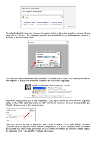 Para el vídeo también tienes las opciones de cargarlo desde el disco duro o grabarlo con una cámara
conectada al ordenador. Ten en cuenta que para que la grabación tenga éxito necesitas autorizar el
acceso a la webcam desde Flash:
Una vez hayas escrito el comentario y adjuntado un enlace, foto o vídeo, sólo tienes que hacer clic
en Compartir. El nuevo ítem aparecerá en el muro en cuestión de segundos.
Ahora bien, supongamos que te has arrepentido. ¿Hay alguna forma de eliminarlo? Por supuesto.
Debes ir a tu perfil y situar el puntero del ratón encima del elemento. Verás un discreto botón gris.
Púlsalo y desaparecerá el ítem para siempre.
Estos tres no son los únicos elementos que puedes compartir. En tu perfil, debajo del botón
Compartir, verás un pequeño enlace llamado Configuración. Si lo pulsas, tendrás acceso a una serie
de opciones muy interesantes. Entre ellas se encuentra la importación de elementos desde páginas
tan populares como Flickr, Last.fm, YouTube o Delicious:
 
