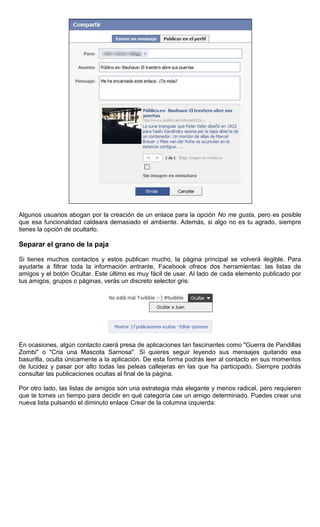 Algunos usuarios abogan por la creación de un enlace para la opción No me gusta, pero es posible
que esa funcionalidad caldeara demasiado el ambiente. Además, si algo no es tu agrado, siempre
tienes la opción de ocultarlo.
Separar el grano de la paja
Si tienes muchos contactos y estos publican mucho, la página principal se volverá ilegible. Para
ayudarte a filtrar toda la información entrante, Facebook ofrece dos herramientas: las listas de
amigos y el botón Ocultar. Este último es muy fácil de usar. Al lado de cada elemento publicado por
tus amigos, grupos o páginas, verás un discreto selector gris:
En ocasiones, algún contacto caerá presa de aplicaciones tan fascinantes como "Guerra de Pandillas
Zombi" o "Cria una Mascota Sarnosa". Si quieres seguir leyendo sus mensajes quitando esa
basurilla, oculta únicamente a la aplicación. De esta forma podrás leer al contacto en sus momentos
de lucidez y pasar por alto todas las peleas callejeras en las que ha participado. Siempre podrás
consultar las publicaciones ocultas al final de la página.
Por otro lado, las listas de amigos son una estrategia más elegante y menos radical, pero requieren
que te tomes un tiempo para decidir en qué categoría cae un amigo determinado. Puedes crear una
nueva lista pulsando el diminuto enlace Crear de la columna izquierda:
 