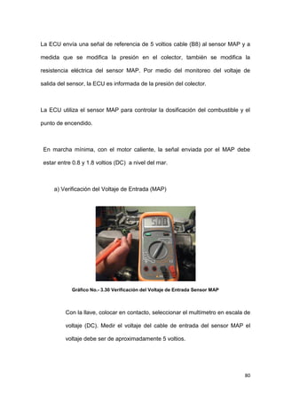 80
La ECU envía una señal de referencia de 5 voltios cable (B8) al sensor MAP y a
medida que se modifica la presión en el colector, también se modifica la
resistencia eléctrica del sensor MAP. Por medio del monitoreo del voltaje de
salida del sensor, la ECU es informada de la presión del colector.
La ECU utiliza el sensor MAP para controlar la dosificación del combustible y el
punto de encendido.
En marcha mínima, con el motor caliente, la señal enviada por el MAP debe
estar entre 0.8 y 1.8 voltios (DC) a nivel del mar.
a) Verificación del Voltaje de Entrada (MAP)
Gráfico No.- 3.30 Verificación del Voltaje de Entrada Sensor MAP
Con la llave, colocar en contacto, seleccionar el multímetro en escala de
voltaje (DC). Medir el voltaje del cable de entrada del sensor MAP el
voltaje debe ser de aproximadamente 5 voltios.
 