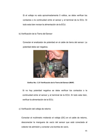81
Si el voltaje no esta aproximadamente 5 voltios, se debe verificar los
contactos o la continuidad entre el sensor y el terminal de la ECU. Sí
todo esta bien revisar la alimentación de la ECU.
b) Verificación de la Tierra del Sensor
Conectar el analizador de polaridad en el cable de tierra del sensor. La
polaridad debe ser negativa.
Gráfico No.- 3.31 Verificación de la Tierra del Sensor (MAP)
Si no hay polaridad negativa se debe verificar los contactos o la
continuidad entre el sensor y el terminal de la ECU. Sí todo esta bien,
verificar la alimentación de la ECU.
c) Verificación del voltaje de retorno
Conectar el multímetro midiendo el voltaje (DC) en el cable de retorno,
desconectar la manguera de vacío del sensor que está conectada al
colector de admisión y conectar una bomba de vacío.
 