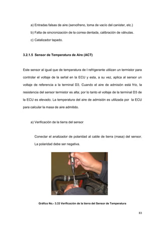 83
a) Entradas falsas de aire (servofreno, toma de vacío del canister, etc.)
b) Falta de sincronización de la correa dentada, calibración de válvulas.
c) Catalizador tapado.
3.2.1.5 Sensor de Temperatura de Aire (ACT)
Este sensor al igual que de temperatura de l refrigerante utilizan un termistor para
controlar el voltaje de la señal en la ECU y esta, a su vez, aplica al sensor un
voltaje de referencia a la terminal D3. Cuando el aire de admisión está frío, la
resistencia del sensor termistor es alta; por lo tanto el voltaje de la terminal D3 de
la ECU es elevado. La temperatura del aire de admisión es utilizada por la ECU
para calcular la masa de aire admitido.
a) Verificación de la tierra del sensor
Conectar el analizador de polaridad al cable de tierra (masa) del sensor.
La polaridad debe ser negativa.
Gráfico No.- 3.33 Verificación de la tierra del Sensor de Temperatura
 