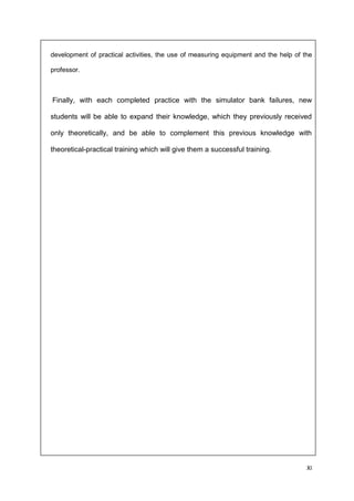 XI
development of practical activities, the use of measuring equipment and the help of the
professor.
Finally, with each completed practice with the simulator bank failures, new
students will be able to expand their knowledge, which they previously received
only theoretically, and be able to complement this previous knowledge with
theoretical-practical training which will give them a successful training.
 
