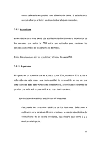 88
sensor debe estar en paralelo con el centro del diente. Si esta distancia
no mide el rango anterior, se debe efectuar el ajuste respectivo.
3.2.2 Actuadores
En el Motor Corsa 16NE existe dos actuadores que de acuerdo a información de
los sensores que recibe la ECU estos son activados para mantener las
condiciones normales de funcionamiento del motor.
Estos dos actuadores son los inyectores y el motor de pasos IAC.
3.2.2.1 Inyectores
El inyector es un solenoide que es activado por el ECM, cuando el ECM activa el
solenoide este deja pasar una cierta cantidad de combustible, es por eso que
este solenoide debe estar funcionado correctamente, a continuación veremos las
pruebas que se le realiza para verificar su buen funcionamiento.
a) Verificación Resistencia Eléctrica de los Inyectores
Desconecte los conectores eléctricos de los inyectores. Seleccione el
multímetro en la escala de Ohmios, medimos la resistencia eléctrica del
enrollamiento de los cuatro inyectores, esta deberá estar entre 2 y 3
ohmios cada inyector.
 