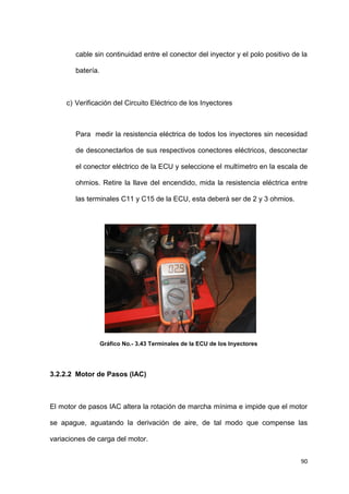 90
cable sin continuidad entre el conector del inyector y el polo positivo de la
batería.
c) Verificación del Circuito Eléctrico de los Inyectores
Para medir la resistencia eléctrica de todos los inyectores sin necesidad
de desconectarlos de sus respectivos conectores eléctricos, desconectar
el conector eléctrico de la ECU y seleccione el multímetro en la escala de
ohmios. Retire la llave del encendido, mida la resistencia eléctrica entre
las terminales C11 y C15 de la ECU, esta deberá ser de 2 y 3 ohmios.
Gráfico No.- 3.43 Terminales de la ECU de los Inyectores
3.2.2.2 Motor de Pasos (IAC)
El motor de pasos IAC altera la rotación de marcha mínima e impide que el motor
se apague, aguatando la derivación de aire, de tal modo que compense las
variaciones de carga del motor.
 
