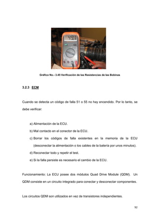 92
Gráfico No.- 3.45 Verificación de las Resistencias de las Bobinas
3.2.3 ECM
Cuando se detecta un código de falla 51 o 55 no hay encendido. Por lo tanto, se
debe verificar:
a) Alimentación de la ECU.
b) Mal contacto en el conector de la ECU.
c) Borrar los códigos de falla existentes en la memoria de la ECU
(desconectar la alimentación o los cables de la batería por unos minutos).
d) Reconectar todo y repetir el test.
e) Si la falla persiste es necesario el cambio de la ECU.
Funcionamiento: La ECU posee dos módulos Quad Drive Module (QDM). Un
QDM consiste en un circuito integrado para conectar y desconectar componentes.
Los circuitos QDM son utilizados en vez de transistores independientes.
 
