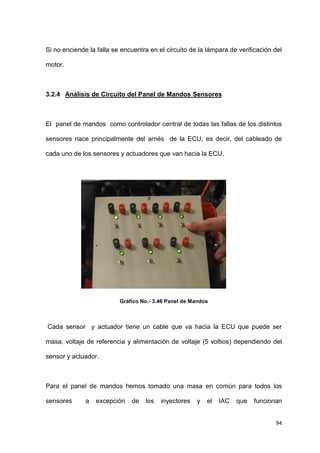 94
Si no enciende la falla se encuentra en el circuito de la lámpara de verificación del
motor.
3.2.4 Análisis de Circuito del Panel de Mandos Sensores
El panel de mandos como controlador central de todas las fallas de los distintos
sensores nace principalmente del arnés de la ECU, es decir, del cableado de
cada uno de los sensores y actuadores que van hacia la ECU.
Gráfico No.- 3.46 Panel de Mandos
Cada sensor y actuador tiene un cable que va hacia la ECU que puede ser
masa, voltaje de referencia y alimentación de voltaje (5 voltios) dependiendo del
sensor y actuador.
Para el panel de mandos hemos tomado una masa en común para todos los
sensores a excepción de los inyectores y el IAC que funcionan
 
