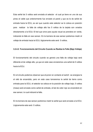 97
Esta señal de 5 voltios será enviada al selector el cual ya tiene en uno de sus
pines el cable que anteriormente fue enviado al panel y que es la de señal de
entrada hacia la ECU, es así que cuando este selector se lo coloca en posición
para realizar la falla de voltaje alto los 5 voltios de la tarjeta son aviados
directamente a la ECU. El led que sirve para ayuda visual se prendera en verde,
indicando la falla en ese sensor. En la bornera de ese sensor podremos medir el
voltaje de entrada hacia la ECU, lógicamente este será 5 voltios.
3.2.4.2 Funcionamiento del Circuito Cuando se Realiza la Falla (Bajo Voltaje)
El funcionamiento del circuito cuando se genera una falla de voltaje bajo será
diferente al de voltaje alto, ya que en este caso enviaremos una señal de 0 voltios
hacia la ECU.
En el circuito podemos observar que al poner en contacto el switch se energiza la
el relé de encendido, pero en este caso tomaremos la señal de tierra como
entrada para la ECU, el selector se coloca en la posición de voltaje bajo, 0 voltios
(masa) será enviada como señal de entrada, el led de color rojo se encenderá en
ese sensor, lo cual indicará la falla.
En la bornera de ese sensor podremos medir la señal que será enviada a la ECU.
Lógicamente esta será 0 voltios.
 