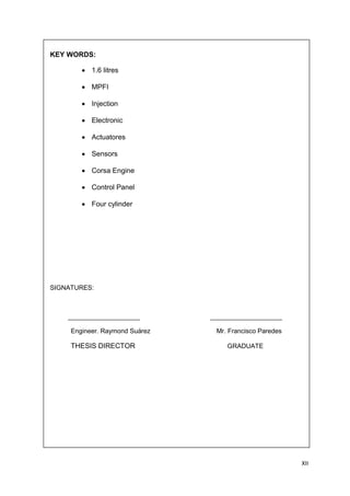XII
KEY WORDS:
1.6 litres
MPFI
Injection
Electronic
Actuatores
Sensors
Corsa Engine
Control Panel
Four cylinder
SIGNATURES:
____________________ ____________________
Engineer. Raymond Suárez Mr. Francisco Paredes
THESIS DIRECTOR GRADUATE
 