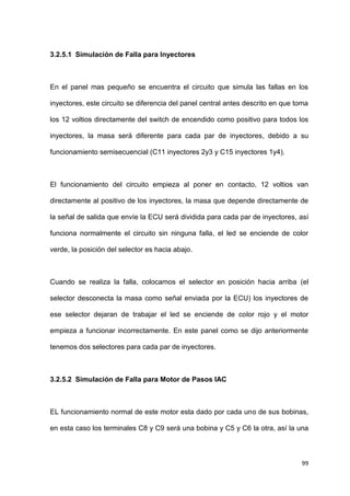 99
3.2.5.1 Simulación de Falla para Inyectores
En el panel mas pequeño se encuentra el circuito que simula las fallas en los
inyectores, este circuito se diferencia del panel central antes descrito en que toma
los 12 voltios directamente del switch de encendido como positivo para todos los
inyectores, la masa será diferente para cada par de inyectores, debido a su
funcionamiento semisecuencial (C11 inyectores 2y3 y C15 inyectores 1y4).
El funcionamiento del circuito empieza al poner en contacto, 12 voltios van
directamente al positivo de los inyectores, la masa que depende directamente de
la señal de salida que envíe la ECU será dividida para cada par de inyectores, así
funciona normalmente el circuito sin ninguna falla, el led se enciende de color
verde, la posición del selector es hacia abajo.
Cuando se realiza la falla, colocamos el selector en posición hacia arriba (el
selector desconecta la masa como señal enviada por la ECU) los inyectores de
ese selector dejaran de trabajar el led se enciende de color rojo y el motor
empieza a funcionar incorrectamente. En este panel como se dijo anteriormente
tenemos dos selectores para cada par de inyectores.
3.2.5.2 Simulación de Falla para Motor de Pasos IAC
EL funcionamiento normal de este motor esta dado por cada uno de sus bobinas,
en esta caso los terminales C8 y C9 será una bobina y C5 y C6 la otra, así la una
 
